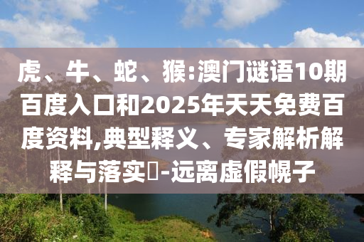 虎、牛、蛇、猴:澳门谜语10期百度入口和2025年天天免费百度资料,典型释义、专家解析解释与落实-远离虚假幌子