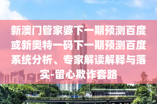 新澳门管家婆下一期预测百度或新奥特一码下一期预测百度系统分析、专家解读解释与落实-留心欺诈套路