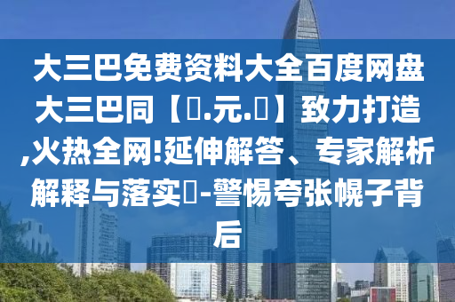 大三巴免费资料大全百度网盘大三巴同【狀.元.紅】致力打造,火热全网!延伸解答、专家解析解释与落实-警惕夸张幌子背后