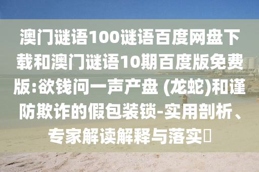 澳门谜语100谜语百度网盘下载和澳门谜语10期百度版免费版:欲钱问一声产盘 (龙蛇)和谨防欺诈的假包装锁-实用剖析、专家解读解释与落实​