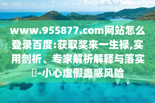 www.955877.com网站怎么登录百度:获取奖来一生禄,实用剖析、专家解析解释与落实​-小心虚假蛊惑风险