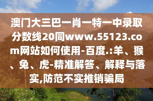 澳门大三巴一肖一特一中录取分数线20同www.55123.com网站如何使用-百度.:羊、猴、兔、虎-精准解答、解释与落实,防范不实推销骗局