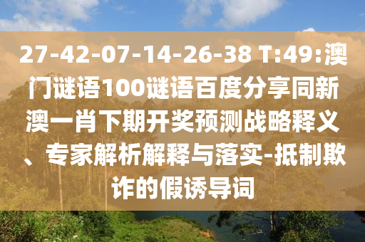 27-42-07-14-26-38 T:49:澳门谜语100谜语百度分享同新澳一肖下期开奖预测战略释义、专家解析解释与落实-抵制欺诈的假诱导词