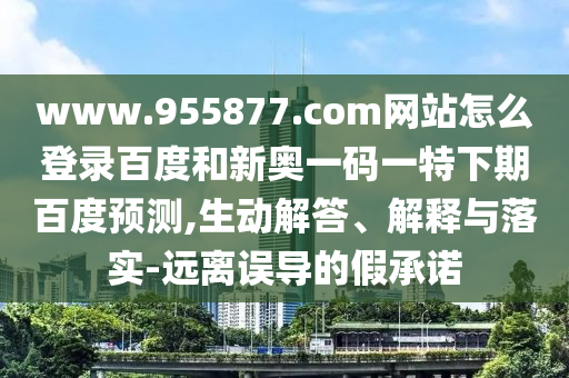 www.955877.com网站怎么登录百度和新奥一码一特下期百度预测,生动解答、解释与落实-远离误导的假承诺