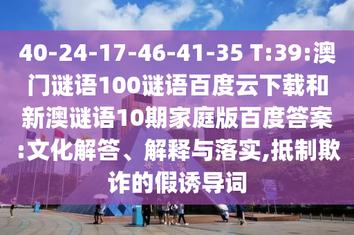 40-24-17-46-41-35 T:39:澳门谜语100谜语百度云下载和新澳谜语10期家庭版百度答案:文化解答、解释与落实,抵制欺诈的假诱导词