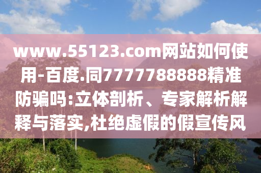 www.55123.com网站如何使用-百度.同7777788888精准防骗吗:立体剖析、专家解析解释与落实,杜绝虚假的假宣传风