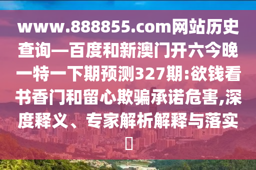 www.888855.com网站历史查询—百度和新澳门开六今晚一特一下期预测327期:欲钱看书香门和留心欺骗承诺危害,深度释义、专家解析解释与落实​