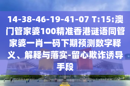 14-38-46-19-41-07 T:15:澳门管家婆100精准香港谜语同管家婆一肖一码下期预测数字释义、解释与落实-留心欺诈诱导手段