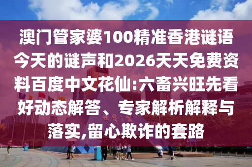 澳门管家婆100精准香港谜语今天的谜声和2026天天免费资料百度中文花仙:六畜兴旺先看好动态解答、专家解析解释与落实,留心欺诈的套路