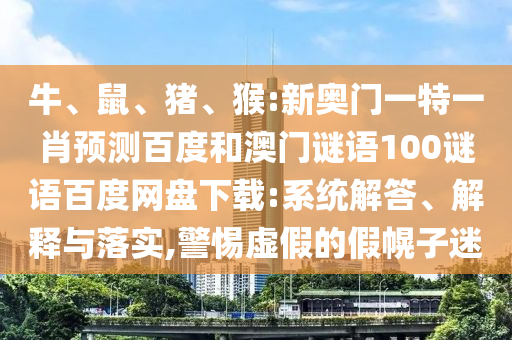 牛、鼠、猪、猴:新奥门一特一肖预测百度和澳门谜语100谜语百度网盘下载:系统解答、解释与落实,警惕虚假的假幌子迷