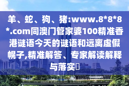 羊、蛇、狗、猪:www.8*8*8*.com同澳门管家婆100精准香港谜语今天的谜语和远离虚假幌子,精准解答、专家解读解释与落实​