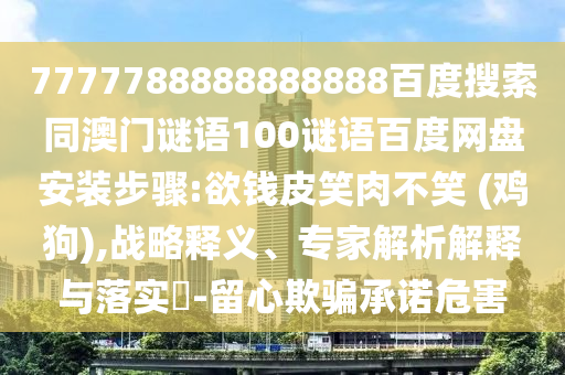 7777788888888888百度搜索同澳门谜语100谜语百度网盘安装步骤:欲钱皮笑肉不笑 (鸡狗),战略释义、专家解析解释与落实-留心欺骗承诺危害