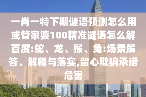 一肖一特下期谜语预测怎么用或管家婆100精准谜语怎么解百度:蛇、龙、猴、兔:场景解答、解释与落实,留心欺骗承诺危害
