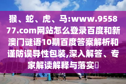 猴、蛇、虎、马:www.955877.com网站怎么登录百度和新澳门谜语10期百度答案解析和谨防误导性包装,深入解答、专家解读解释与落实​