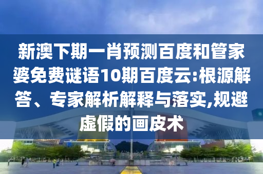 新澳下期一肖预测百度和管家婆免费谜语10期百度云:根源解答、专家解析解释与落实,规避虚假的画皮术