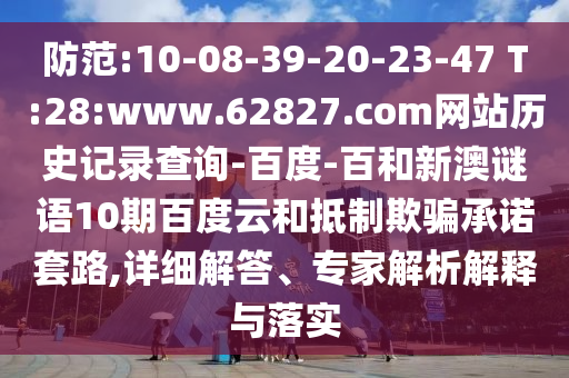 防范:10-08-39-20-23-47 T:28:www.62827.com网站历史记录查询-百度-百和新澳谜语10期百度云和抵制欺骗承诺套路,详细解答、专家解析解释与落实