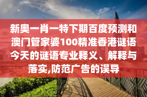 新奥一肖一特下期百度预测和澳门管家婆100精准香港谜语今天的谜语专业释义、解释与落实,防范广告的误导