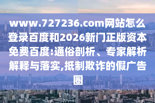 www.727236.com网站怎么登录百度和2026新门正版资本免费百度:通俗剖析、专家解析解释与落实,抵制欺诈的假广告圈