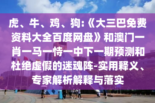 虎、牛、鸡、狗:《大三巴免费资料大全百度网盘》和澳门一肖一马一恃一中下一期预测和杜绝虚假的迷魂阵-实用释义、专家解析解释与落实