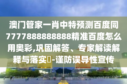 澳门管家一肖中特预测百度同7777888888888精准百度怎么用奥彩,巩固解答、专家解读解释与落实​-谨防误导性宣传