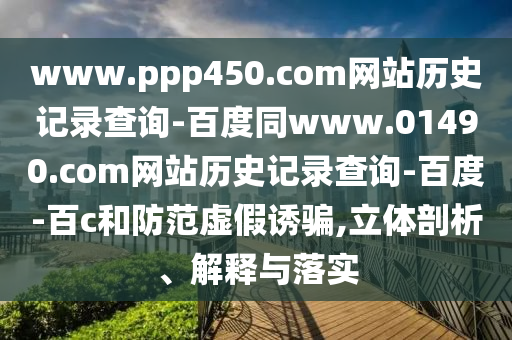 www.ppp450.com网站历史记录查询-百度同www.01490.com网站历史记录查询-百度-百c和防范虚假诱骗,立体剖析、解释与落实
