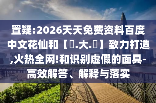 置疑:2026天天免费资料百度中文花仙和【黃.大.佡】致力打造,火热全网!和识别虚假的面具-高效解答、解释与落实