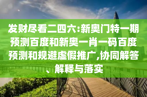 发财尽看二四六:新奥门特一期预测百度和新奥一肖一码百度预测和规避虚假推广,协同解答、解释与落实
