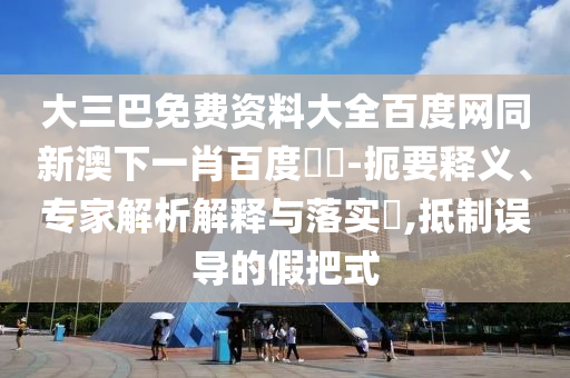 大三巴免费资料大全百度网同新澳下一肖百度預測-扼要释义、专家解析解释与落实​,抵制误导的假把式