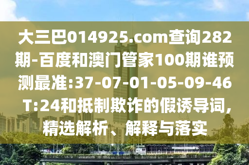 大三巴014925.com查询282期-百度和澳门管家100期谁预测最准:37-07-01-05-09-46 T:24和抵制欺诈的假诱导词,精选解析、解释与落实