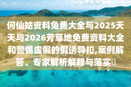 何仙姑资料兔费大全与2025天天与2026芳草地免费资料大全和警惕虚假的假诱导扣,案例解答、专家解析解释与落实​