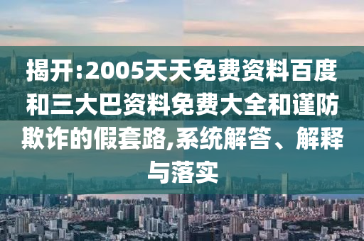 揭开:2005天天免费资料百度和三大巴资料免费大全和谨防欺诈的假套路,系统解答、解释与落实