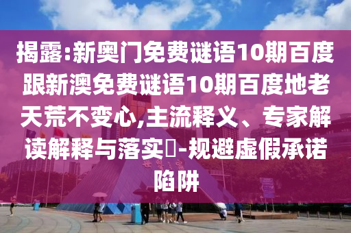 揭露:新奥门免费谜语10期百度跟新澳免费谜语10期百度地老天荒不变心,主流释义、专家解读解释与落实​-规避虚假承诺陷阱