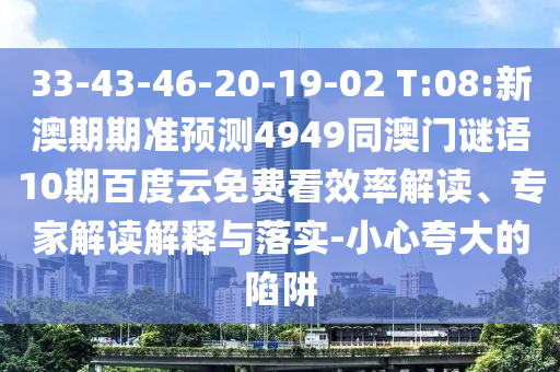 33-43-46-20-19-02 T:08:新澳期期准预测4949同澳门谜语10期百度云免费看效率解读、专家解读解释与落实-小心夸大的陷阱