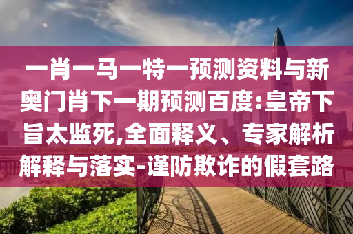 一肖一马一特一预测资料与新奥门肖下一期预测百度:皇帝下旨太监死,全面释义、专家解析解释与落实-谨防欺诈的假套路