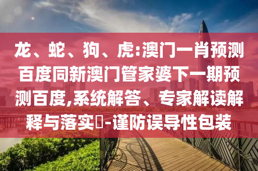 龙、蛇、狗、虎:澳门一肖预测百度同新澳门管家婆下一期预测百度,系统解答、专家解读解释与落实-谨防误导性包装
