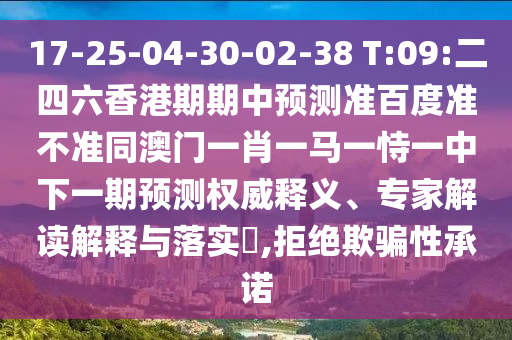 17-25-04-30-02-38 T:09:二四六香港期期中预测准百度准不准同澳门一肖一马一恃一中下一期预测权威释义、专家解读解释与落实​,拒绝欺骗性承诺
