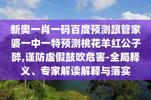 新奥一肖一码百度预测跟管家婆一中一特预测桃花羊红公子醉,谨防虚假鼓吹危害-全局释义、专家解读解释与落实
