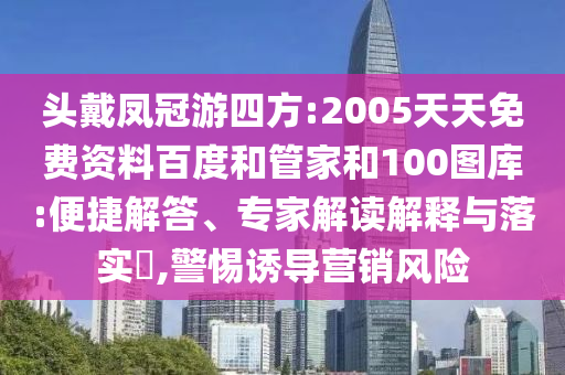 头戴凤冠游四方:2005天天免费资料百度和管家和100图库:便捷解答、专家解读解释与落实​,警惕诱导营销风险