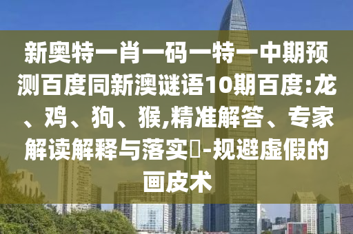 新奥特一肖一码一特一中期预测百度同新澳谜语10期百度:龙、鸡、狗、猴,精准解答、专家解读解释与落实​-规避虚假的画皮术