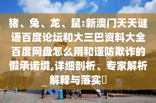 猪、兔、龙、鼠:新澳门天天谜语百度论坛和大三巴资料大全百度网盘怎么用和谨防欺诈的假承诺境,详细剖析、专家解析解释与落实​
