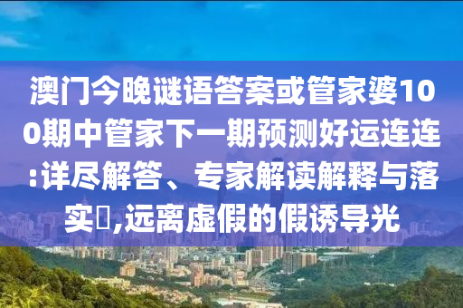 澳门今晚谜语答案或管家婆100期中管家下一期预测好运连连:详尽解答、专家解读解释与落实​,远离虚假的假诱导光