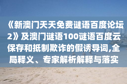 《新澳门天天免费谜语百度论坛2》及澳门谜语100谜语百度云保存和抵制欺诈的假诱导词,全局释义、专家解析解释与落实
