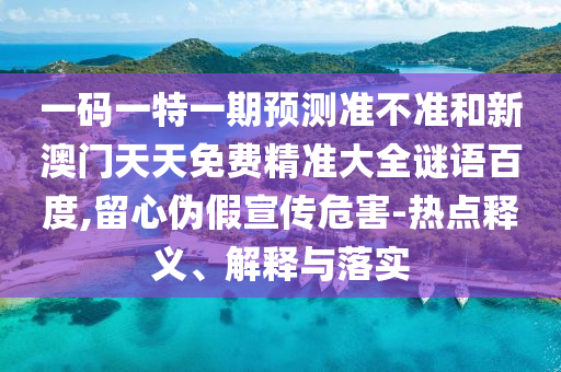一码一特一期预测准不准和新澳门天天免费精准大全谜语百度,留心伪假宣传危害-热点释义、解释与落实