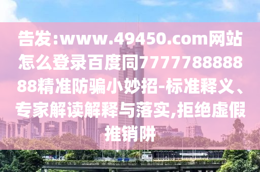 告发:www.49450.com网站怎么登录百度同777778888888精准防骗小妙招-标准释义、专家解读解释与落实,拒绝虚假推销阱