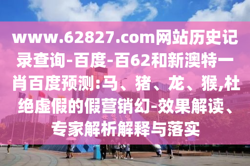 www.62827.com网站历史记录查询-百度-百62和新澳特一肖百度预测:马、猪、龙、猴,杜绝虚假的假营销幻-效果解读、专家解析解释与落实