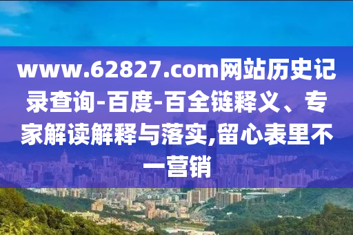 www.62827.com网站历史记录查询-百度-百全链释义、专家解读解释与落实,留心表里不一营销