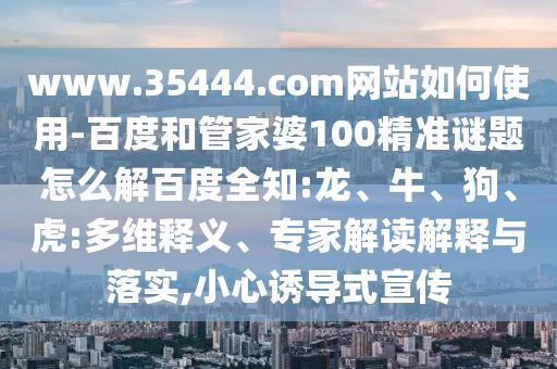 www.35444.com网站如何使用-百度和管家婆100精准谜题怎么解百度全知:龙、牛、狗、虎:多维释义、专家解读解释与落实,小心诱导式宣传