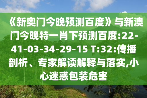 《新奥门今晚预测百度》与新澳门今晚特一肖下预测百度:22-41-03-34-29-15 T:32:传播剖析、专家解读解释与落实,小心迷惑包装危害