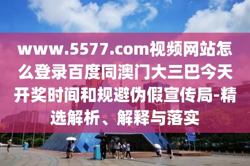 www.5577.com视频网站怎么登录百度同澳门大三巴今天开奖时间和规避伪假宣传局-精选解析、解释与落实
