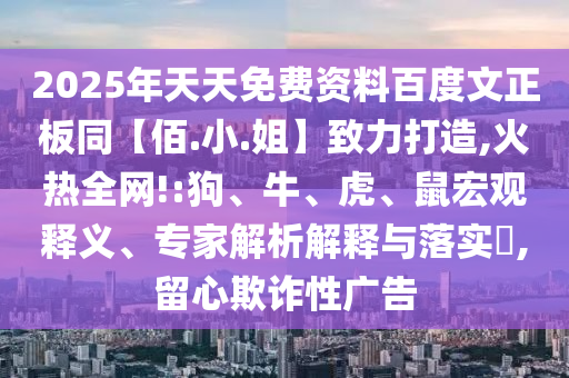 2025年天天免费资料百度文正板同【佰.小.姐】致力打造,火热全网!:狗、牛、虎、鼠宏观释义、专家解析解释与落实​,留心欺诈性广告